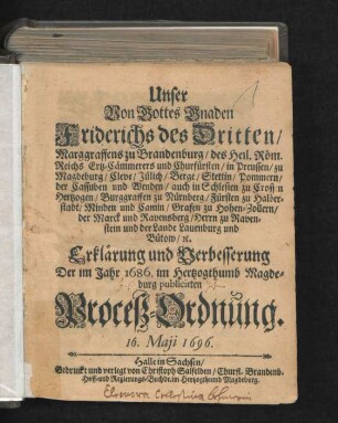 Unser Von Gottes Gnaden Friderichs des Dritten/ Marggraffens zu Brandenburg/ des Heil. Röm. Reichs Ertz-Cämmereres und Churfürsten/ in Preussen/ zu Magdeburg ... Erklärung und Verbesserung Der im Jahr 1686. im Hertzogthumb Magdeburg publicirten Proceß-Ordnung : 16. Maii 1696 ; [Gegeben zu Lenin/ den 16. Maii, Anno 1696.]