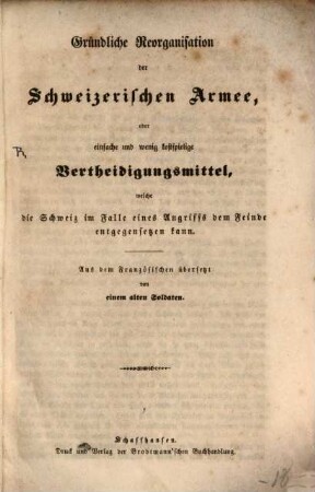 Gründliche Reorganisation der Schweizerischen Armee, oder einfache und wenig kostspielige Vertheidigungsmittel, welche die Schweiz im Falle eines Angriffs dem Feinde entgegensetzen kann : aus dem Französischen übersetzt von einem alten Soldaten