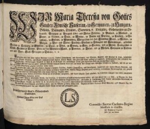 Wir Maria Theresia von Gottes Gnaden Römische Kayserinn, in Germanien, zu Hungarn, Böheim, Dalmatien, Croatien, Slavonien, [et]c. Königinn, Erzherzoginn zu Oesterreich, Herzoginn zu Burgund Ober- und Nieder-Schlesien, zu Braband, zu Mayland, zu Steyer, zu Kärnten, zu Crain, zu Mantua, zu Parma und Piacenza, zu Limburg, zu Luzenburg, zu Geldern, zu Würtemberg, Markgräfinn des Heil. Römischen Reichs, zu Mähren, zu Burgau, zu Ober- und Nieder-Laußnitz; Fürstinn zu Schwaben und Siebenbürgen, gefürstete Gräfinn zu Habspurg, zu Flandern, zu Tyrol, zu Pfyrt, zu Kyburg, zu Görz, zu Gradisca, und zu Artois, Landgräfinn in Elsaß, Gräfinn zu Namur, Frau auf der Windischen March, zu Portenau, zu Salins, und zu Mecheln, Herzoginn zu Lothringen und Barr; Groß-Herzoginn zu Toscana [et]c. [et]c.