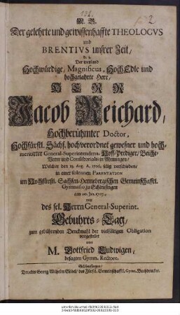 Der gelehrte und gewissenhaffte Theologvs und Brentivs unsrer Zeit, d.i. Der weyland ... Herr Jacob Reichard, Hochberühmter Doctor ... gewesner ... General-Superintendens ... in Meiningen, Welcher den 23. Aug. A. 1706. selig verschieden : in einer solennen Parentation im ... Gymnasio zu Schleusingen am 20. Jan. 1707., war des sel. Herrn Genral-Superint. Gebuhrts-Tag, zum gebührenden Denckmahl ... vorgestellet