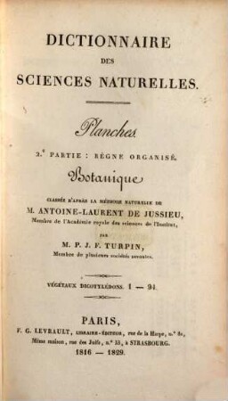 Dictionnaire des sciences naturelles : dans lequel on traite méthodiquement des différens êtres de la nature, considérés soit en eux-mêmes, d'après l'état actuel de nos connoissances, soit relativement à l'utilité qu'en peuvent retirer la médecine, l'agriculture, le commerce et les arts, suivi d'une biographie des plus célèbres naturalistes ; ouvrage destiné aux médecins, aux agriculteurs, aux commerçans, aux artistes, aux manufacturiers, et à tous ceux qui ont intérêt à connoître les productions de la nature, leurs caractères génériques et spécifiques, leur lieu natal, leurs propriétés et leurs usages, [65,1]. Planches ; Pt. 2, Règne organisé, Botanique : Végétaux dicotylédons, 1 - 94 ; classée d'après la méthode naturelle de Antoine-Laurent de Jussieu