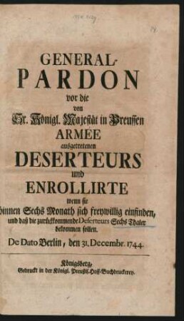 General-Pardon vor die von Sr. Königl. Majestät in Preussen Armée ausgetretenen Deserteurs und Enrollirte wenn sie binnen Sechs Monath sich freywillig einfinden, und daß die zurückkommende Deserteurs Sechs Thaler bekommen sollen : De Dato Berlin, den 31. Decembr. 1744.
