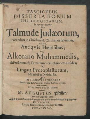 Fasciculus Dissertationum Philologicarum, In quibus agitur De Talmude Judaeorum, eorundem in Christum & Christianos calumniis, Nec non Antiquis Haeresibus; De Alkorano Muhammedis, & Persarum atq[ue] Turcarum circa Religionem dissidiis; De Lingua Protoplastorum, Nominibus Divinis, &c.