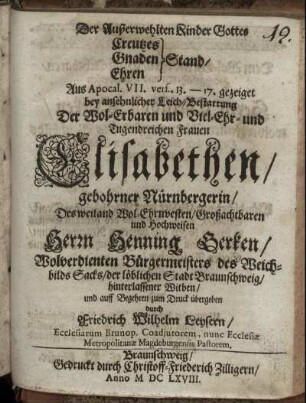 Der Außerwehlten Kinder Gottes Creutzes Gnaden Ehren Stand : Aus Apocal. VII. vers. 13. - 17. gezeiget bey ansehnlicher Leich-Bestattung Der ... Frauen Elisabethen/ gebohrner Nürnbergerin/ Des ... Herrn Henning Gerken/ Wolverdienten Bürgermeisters des Weichbilds Sacks/ der löblichen Stadt Braunschweig/ hinterlassener Witben/ und ... zum Druck übergeben