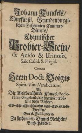 Johann Kunckels/ Churfürstl. Brandenburgischen Geheimten Cammer-Dieners/ Chymischer Probier-Stein/ de Acido & Urinoso, Sale Calid: & Frigid. Contra Herrn Doct: Voigts Spirit. Vini Vindicatum, An Die Weltberühmte Königl. Societät in Engeland/ als hierüber erbätene hohe Richter : Berlin, Den 6. Julii 1684