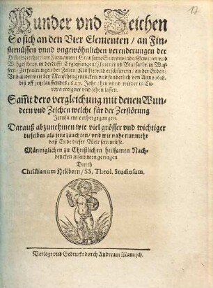 Wunder und Zeichen, so sich an den vier Elementen, an Finsternüssen unnd ungewöhnlichen Verenderungen der HimmelsLiechter, am Firmament ... bey Menschengedencken, und sonderlich von Anno 1618 biß uff jetztlauffendes 1627. Jahr, hin unnd wieder in Europa ereignet und sehen lassen : sammt dero Vergleichung mit denen Wundern und Zeichen welche für der Zerstörung Jerusalem vorhergegangen ; darauß abzunehmen ... wie nahe nunmehr daß Ende dieser Welt sein müsse ; ...