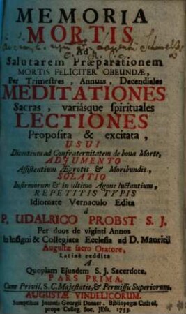 Memoria Mortis Ad Salutarem Praeparationem Mortis Feliciter Obeundae : Per Trimestres, Annuas, Decendiales Meditationes, Sacras, variasque spirituales Lectiones Propopsita & excitata, Usui Dicentium ad Confraternitatem de bona Morte, Adiumento Assistentium Aegrotis & Moribundis, Solatio Infirmorum & in ultimo Agone luctantium, Repetitis Typis, 1