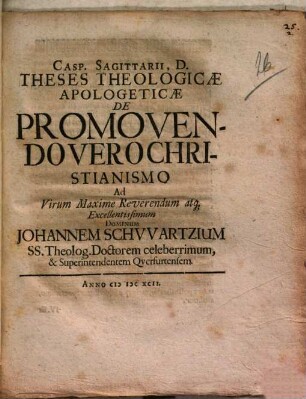 Casp. Sagittarii, D. Theses Theologicae Apologeticae De Promovendo Vero Christianismo, Ad Virum Maxime Reverendum atque Excellentissimum Dominum Johannem Schwartzium, SS. Theolog. Doctorem celeberrimum, & Superintendentem Qverfurtensem