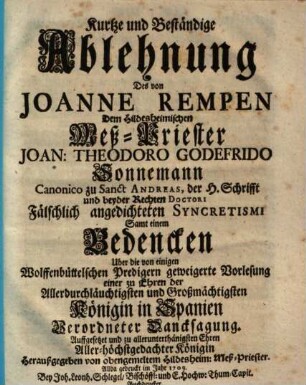 Kurtze und Beständige Ablehnung Des von Joanne Rempen Dem Hildesheimischen Meß-Priester Joan. Theodoro Godefrido Sonnemann Canonico zu Sanct Andreas, der H. Schrifft und beyder Rechten Doctori Fälschlich angedichteten Syncretismi Samt einem Bedencken Uber die von einigen Wolffenbüttelschen Predigern geweigerte Vorlesung einer zu Ehren der Allerdurchlauchtigsten und Großmächtigsten Königin in Spanien Verordneter Dancksagung