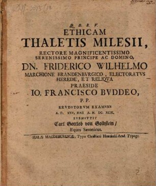 Ethicam Thaletis Milesii, Rectore Magnificentissimo Serenissimo Principe Ac Domino, Dn. Friderico Wilhelmo Marchione Brandenburgico, Electoratus Herede, Et Reliqua Praeside Jo. Francisco Buddeo, P. P. Eruditorum Examini A. D. XXV, Maii A. M.DC.XCIX. Submittit Carl Gottlob von Goldstein, Eques Saxonicus