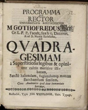 Programma Quo Rector Universitatis Rostochiensis M. Gothofredus Weiß/ Gr.L.P.P. Facult. suae h.t. Decanus ... Ad Quadragesimam a Superstitiosis legibus & opinione cultus meritive illibatam, Sancte habendam, fugiendumq[ue] morem Bacchantium similem Cives Academicos qua decet humanitate hortatur : [P.P. Sub sigillo Rectorali d. 26. Februar. Anno. 1693]