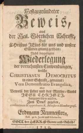 Festgegründeter Beweis, aus der Heil. Göttlichen Schrifft, Daß Christus Jesus für uns und unsere Sünden gnung gethan : Nebst beygefügter Wiederlegung der vornehmsten Einwendungen, welche Christianus Democritus in einer Schrifft, genannt: Vera Demonstratio Evangelica, oder Beweiß der Lehre und des Mittler-Amts Jesu Christi, dargegen setzen wollen