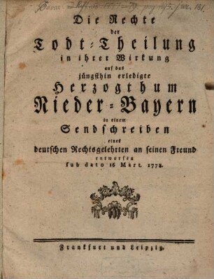 Die Rechte der Todt-Theilung in ihrer Wirkung auf das jüngsthin erledigte Herzogthum Nieder-Bayern in einem Sendschreiben eines deutschen Rechtsgelehrten an seinen Freund entworfen sub dato 16 Mart. 1778.