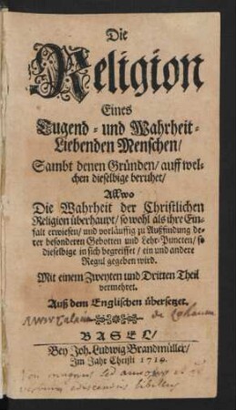 Die Religion Eines Tugend- und Wahrheit-Liebenden Menschen, Sambt denen Gründen, auff welchen dieselbige beruhet : Allwo Die Wahrheit der Christlichen Religion überhaupt, so wohl als ihre Einfalt erwiesen, und vorläuffig zu Außfindung derer besonderen Gebotten und Lehr-Puncten, so dieselbige in sich begreiffet, ein und andere Regul gegeben wird ; Mit einem Zweyten und Dritten Theil vermehret ; Auß dem Englischen übersetzet