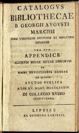 Catalogus Bibliothecae B. Georgii Augusti Marchii Iuris Utriusque Doctoris Et Senatoris Lipsiensis : Una Cum Appendice Aliorum Bonae Notae Librorum Ex Omni Eruditionis Genere De Quibus Auctio Publica A Die XV. Mart. MDCCLXXXIV. In Collegio Rubro Instituenda