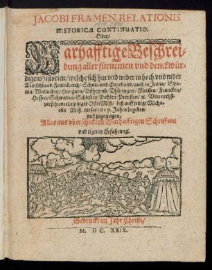Jacobi Framen Relationis Historicae Continuatio. Oder/ Warhafftige Beschreibung aller fürnemen und denckwürdigen Historien/ welche sich hin und wider in hoch und nider Teutschland/ Franckreich/ Schott- und Engelland/ auch in India/ Spania/ Wallachey/ Hungarn/ Böheymb/ Thüringen/ Meissen/ Francken/ Hessen/ Schwaben/ Schlesien/ Pohlen/ Preussen/ [et]c. Von nechstverschiener Leiptziger OsterMeß/ biß auff jetzige Michaelis Meß/ dieses 1629. Jahrs begeben und zugetragen : Alles auß uberschickten Warhafftigen Schrifften und eigener Erfahrung