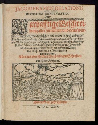 Jacobi Framen Relationis Historicae Continuatio. Oder/ Warhafftige Beschreibung aller fürnemen und denckwürdigen Historien/ welche sich hin und wider in hoch und nider Teutschland/ Franckreich/ Schott- und Engelland/ auch in India/ Spania/ Wallachey/ Hungarn/ Böheymb/ Thüringen/ Meissen/ Francken/ Hessen/ Schwaben/ Schlesien/ Pohlen/ Preussen/ [et]c. Von nechstverschiener Leiptziger OsterMeß/ biß auff jetzige Michaelis Meß/ dieses 1629. Jahrs begeben und zugetragen : Alles auß uberschickten Warhafftigen Schrifften und eigener Erfahrung