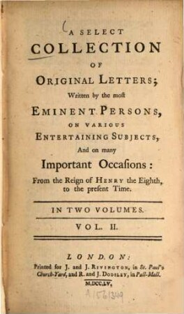 A Select Collection Of Original Letters : Written by the most Eminent Persons, On Various Entertaining Subjects, An on many Important Occasions : From the Reign of Henry the Eight, to the present Time ; In Two Volumes. 2