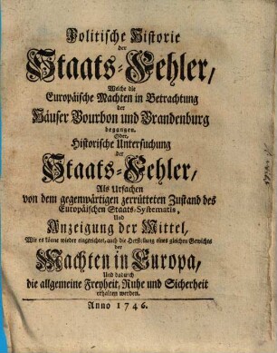 Politische Historie der Staats-Fehler, Welche die Europäische Machten in Betrachtung der Häuser Bourbon und Brandenburg begangen. Oder, Historische Untersuchung der Staats-Fehler, Als Ursachen von dem gegenwärtigen zerrütteten Zustand des Europäischen Staats-Systematis, Und Anzeigung der Mittel, Wie es könne wieder eingerichtet ... werden