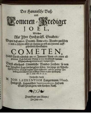 Der Hanauische Buß- und Cometen-Prediger Joel : Welcher Als Ihre Hochgräfl. Gnaden/ Wegen deß am 16. Decemb. Anno 1680. Abends zwischen 5. und 6. Uhren allhie zu Hanau zu erst am Himmel auffgehenden schrecklichen Cometen, Höchst Christ-rühmlich am 26. Januarii Anno 1681. einen allgemeinen Buß- Fast- und Bettag in dero Graffschafft Hanau-Müntzenberg intimiren und anzeigen lassen ; Durch allerhand Himmlische Wunder-Zeichen/ so von dem Jüngsten Tage vorhergehen sollen/ die jetzige im Atheistischen Sünden-Schlaff liegende Welt auffwecket/ und die gnädige Verheissung unseres Gottes ... Verspricht