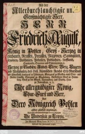 Als der Allerdurchlauchtigste und Großmächtigste Herr, Herr Friedrich August, König in Pohlen, Groß-Hertzog in Litthauen, Reussen, Preussen, Mazovien ... Hertzog zu Sachsen, Jülich, Cleve, Berg, Engern und Westphalen, des Heil. Römischen Reichs Ertz-Marschall und Churfürst ... Ihr allergnädigster König, Chur-Fürst und Herr, Aus Dero Königreich Pohlen allhier glücklich angelanget, Wolte ihre allerunterthänigste Devotion bezeigen Die Universität zu Leipzig. Im Monath May Anno MDCCXXVII.