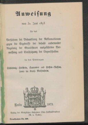 Anweisung vom 30. Juni 1873 für das Verfahren bei Behandlung der Reklamationen gegen die Ergebnisse der behufs anderweiter Regelung der Grundsteuer ausgeführten Vermessung und Einschätzung der Liegenschaften in den Provinzen Schleswig-Holstein, Hannover und Hessen-Nassau, sowie im Kreise Meisenheim
