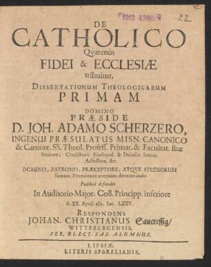 De Catholico Quatenus Fidei & Ecclesiae tribuitur, Dissertationum Theologicarum Primam Domino Praeside D. Joh. Adamo Scherzero, Ingenui Praesulatus Misn. Canonico & Cantore ... Publice defendet ... d. XX. April. M.DC.LXXV. Respondens Johan. Christianus Saueressig/ Wittebergensis ...