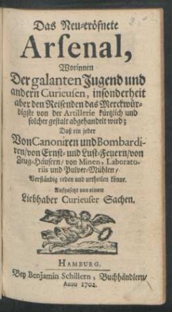 Das Neu-eröfnete Arsenal, : Worinnen Der galanten Jugend und andern Curieusen, insonderheit aber den Reisenden das Merckwürdigste von der Artillerie kürtzlich und solcher gestalt abgehandelt wird; Daß ein jeder Von Canoniren und Bombardiren/ von Ernst- und Lust-Feuern/ von Zeug-Häusern/ von Minen, Laboratoriis und Pulver-Mühlen/ Verständig reden und urtheilen könne.