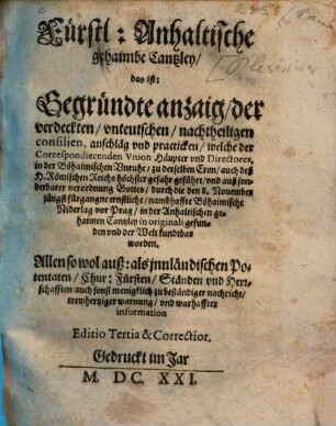 Fürstl. Anhaltische gehaimbe Cantzley, das ist: Gegründte anzaig, der verdeckten, unteutschen, nachtheiligen consilien, anschläg und practicken, welche der Correspondierenden Union Häupter und Directores, in der Böhaimischen Unruhe, zu derselben Cron, auch deß H. Römischen Reichs höchster gefahr geführt ... : Allen so wol auß- als jnnländischen Potentaten ... zu beständiger nachricht ...