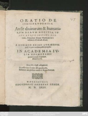 ORATIO DE || IVRISPRVDENTIA.|| An sit diuinarum & humana=||RVM RERVM NOTITIA, IV-||STI ATQVE INIVSTI SCI-||entia, secundum Ictum Vlpianum in I.|| iustitia IO. ff. De iust. & iure.|| A CYRIACO EDINO LVNAEBVR-||gensi, Legum Candidato publicè proposita || IN ACADEMIA IV=||LIA HELMSTADII || pridiè Calend. Septemb.|| Anno 1575.|| ... ||