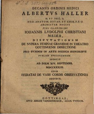 Decanus ordinis medici Albertus Haller ... viri clarissimi Iohannis Ludolphi Christiani Meier, disputationem de nupera feminae gravidae in theatro Gottingensi dissectione ... publice suscipiendam indicit ... idem Iteratas de vasis cordis observationes addidit
