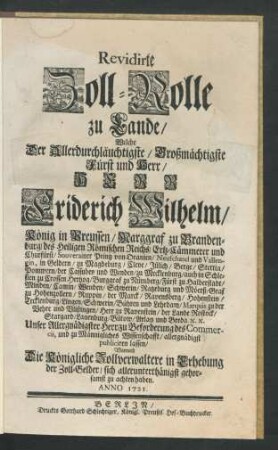 Revidirte Zoll-Rolle zu Lande, Welche der Allerdurchläuchtigste, Großmächtigste Fürst und Herr, Herr Friderich Wilhelm, König in Preussen, Marggraf zu Brandenburg, ... zu Beforderung des Commercii, und zu Männigliches Wissenschafft, allergnädigst publiciren lassen : Wornach Die Königliche Zollverwaltere in Erhebung der Zoll-Gelder, sich allerunterthänigst gehorsamst zu achten haben ; Anno 1721