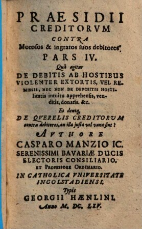 Praesidivm Creditorvm Et Qui in locum eorum Titulo singulari, vel universali successerunt. Contra Quorundam morosorum et ingratorum Debitorvm Iniquas Cvnctationes, Frivolas Exceptiones, malignas Frustrationes, et injustas remoras, Occasione Praeteriti Belli Motas : In Qvatuor Partes distributum, 4. Qua agitur De Debitis Ab Hostibus Violenter Extortis, Vel Remissis ...