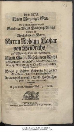 Die in Gott Allein vergnügte Seele : Bey Der in Altenburg den 1. Augusti Gehaltenen Christl. Gedächtniß-Predigt Des ... Herrn Johann Caspar von Hendrichs/ auf Zschöpperitz/ Knau und Rasephas/ etc. Fürstl. Sächß. Geheimbden Raths und Cantzlars ... Welcher ... den 20. Julii 1700. seelig verstorben/ Aus dem selbst-erwehlten Christl. Leichen-Texte/ Psalm LXXIII. vers. 23.24.25.26. Vorgestellet