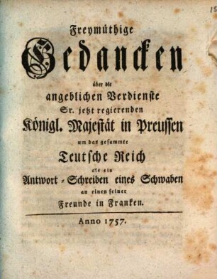 Freymüthige Gedancken über die angeblichen Verdienste Sr. jetzt regierenden Königl. Majestät in Preussen um das gesammte Teutsche Reich als ein Antwort-Schreiben eines Schwaben an einen seiner Freunde in Franken