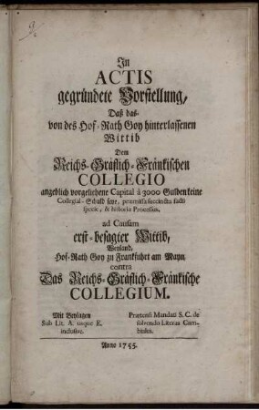 In Actis gegründete Vorstellung, Daß das- von des Hof-Rath Goy hinterlassenen Wittib Dem Reichs-Gräflich-Fränkischen Collegio angeblich vorgeliehene Capital `a 3000 Gulden keine Collegial-Schuld seye, præmissa succincta facti specie, & historia Processus. ad Causam erst-besagter Wittib, Weyland, Hof-Rath Goy zu Frankfuhrt am Mayn, contra Das Reichs-Gräflich-Fränkische Collegium : Mit Beylagen Sub Lit. A. usque E. inclusive ; Prætensi Mandati S. C. de solvendo Literas Cambiales
