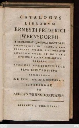 Catalogvs Librorvm Ernesti Friderici Wernsdorfii Theologiae Qvondam Doctoris, Eivsdemqve In Hac Academia Professoris Pvblici Electoralivm Alvmnorvm Ephori Et Societatis Lipsiensis Liberalivm Artivm Sodalis Pvblicae Avctionis Lege Plvs Licitantibvs Addicendorvm A. D. XXVIII. Aprilis A. MDCCLXXXIII. Vitebergae In Aedibvs Wernsdorfianis