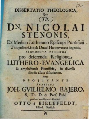 Dissertatio Theologica, Qua (Tit.) Dn. Nicolai Stenonis, Ex Medico Lutherano Episcopi Pontificii Titiopolitani, in aula Ducali Hannoverana degentis, Argumenta Praecipua pro deserenda Religione, Luthero-Evangelica & amplectenda Pontificia, in diversis schedis allata discutiuntur