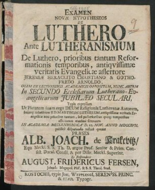 Examen Novæ Hypotheseos De Luthero Ante Lutheranismum i e. De Luthero, prioribus tantum Reformationis temporibus, antiqvissimæ veritatis Evangelicæ assertore Jeremiæ Heraclito Christiano & Gothofredo Arnoldo : Olim In Lectionibus Academicis Oppositum, Nunc Autem In Secundo Ecclesiarum Lutherano-Evangelicarum Jubilæo Seculari, Typis expressum ... ; In Academia Meclenburgica D. 12. Nov. Anno MDCCXVII. publicè disputando ...
