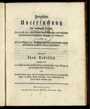 Fortgesetzte Untersuchung der wichtigen Fragen: Ob es besser sey, ganze Länder durch Anlegung und beständige Unterhaltung obrigkeitlicher Magazine zu versorgen? oder Ob es rathsamer sey, des Endes den freyen Kornhandel uneingeschränkt zu verstatten und zu begönstigen? : Wobey noch drey Tabellen angefüget sind: von welchen die erste zur Vergleichung der holländischen Korn-Waage gegen braunschweigische Maasse dienet und die beyden letzten zeigen, wie viel an jedem Himten Korn vom geringeren Gewicht, an Mehl, Brodt und Gelde, beym Selbstbacken der Haus-Väter verlohren gehet