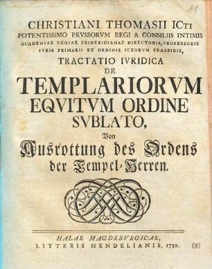 Christiani Thomasii ICti Potentissimo Prussorum Regi A Consiliis Intimis Academiae Regiae Fridericianae Directoris, Professoris Iuris Primarii Et Ordinis Ictorum Praesidis, Tractatio Iuridica De Templariorum Equitum Ordine Sublato : Von Ausrottung des Ordens der Tempel-Herren