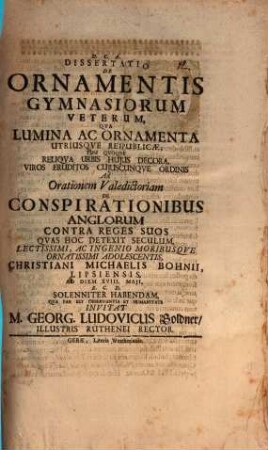 Diss. de ornamentis gymnasiorum veterum : qua lumina ac ornamenta utriusque reipublicae, tum quoque reliqua urbis huius decora, viros eruditos cuiuscunque ordinis ad orationem valedictoriam de conspirationibus Anglorum contra reges suos, quas hoc detexit seculum ... Christiani Michaelis Bohnii ... invitat M. Georg. Ludovicus Goldner