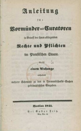 Anleitung für Vormünder und Curatoren in Betreff der ihnen obliegenden Rechte und Pflichten im Preußischen Staate : Nebst einem Anhange enthaltend mehrere Schemata zu den in Vormundschafts-Sachen gebräuchlichsten Eingaben