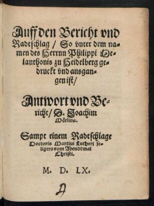 Auff den Bericht vnd || Radtschlag/ So vnter dem na=||men des Herrnn Philippi Me=||lanthonis zu Heidelberg ge=||druckt vnd ausgan=||gen ist/|| Antwort vnd Be=||richt/ D. Joachim || Mœrlins.|| Sampt einem Radtschlage || Doctoris Martini Lutheri se=||ligers vom Abendtmal || Christi.||