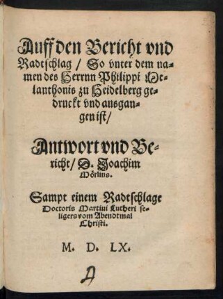 Auff den Bericht vnd || Radtschlag/ So vnter dem na=||men des Herrnn Philippi Me=||lanthonis zu Heidelberg ge=||druckt vnd ausgan=||gen ist/|| Antwort vnd Be=||richt/ D. Joachim || Mœrlins.|| Sampt einem Radtschlage || Doctoris Martini Lutheri se=||ligers vom Abendtmal || Christi.||