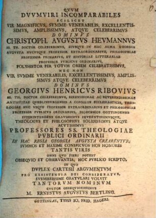 Qvuv dvuvmviri incomparabiles, scilicet vir magnificvs ... Christoph. Augustus Hevmannvs ... nec non vir svmme venerabilis ... Georgivs Henricvs Ribovivs ... professores SS. theologiae pvblici ordinarii in hac regia Georgia Augusta crearentvr ... hoc pvblico scripto, in qvo dvplex Cartesii argvmentvm pro existentia Dei consideratvr ...