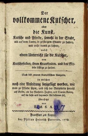 Der vollkommene Kutscher, oder die Kunst, Kutsche und Pferde, sowohl in der Stadt, als auf dem Lande, in gehörigem Stande zu halten, und recht damit zu fahren : nebst einem Unterricht für die Kutscher, von Kutschpferden, ihren Krankheiten, und den Mitteln selbige zu heilen ; Nach der zwoten französischen Ausgabe, in welcher noch eine Anleitung beygefügt worden, wie man zu Pferde sitzen, und sich der Reitpferde sowohl auf Reisen, als bey Parforce-Jagden, und Courier-Reiten, auf die beste und bequemste Art bedienen soll