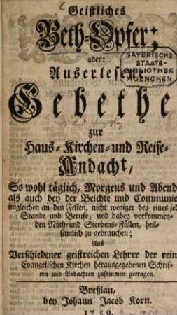 Geistliches Beth-Opfer; oder: Auserlesene Gebethe, zur Haus- Kirchen- und Reise-Andacht : So wohl täglich, Morgens und Abends, als auch bey der Beichte und Communion, imgleichen an den Festen, nicht weniger bey eines jeden Stande und Berufe, und dabey vorkommenden Noth- und Sterbens-Fällen, heilsamlich zu gebrauchen