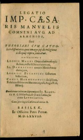 LEGATIO || IMP.CAESA-||RIS MANVELIS || COMNENI AVG. AD || ARMENIOS,|| sive || THEORIANI CVM CATHO/||lico disputatio, qua imago pij de religione || colloquij repraesentatur.|| ADIVNXIMVS || LEONIS MAGNI Graecolatinam epi=||stolam, rectae fidei columnam,|| IO. DAMASCENI contra Manichaeos || dialogum,|| LEONTII BYZANTINI sectarum || historiam,|| CONST.HARMENOPVLI de ijsdem.|| Fidei confessiones Harmenopuli, Augustini,|| Hilarij.|| Omnia nunc primum ... || de Graecis Latina fa=||ciente LEVNCLAVIO.||