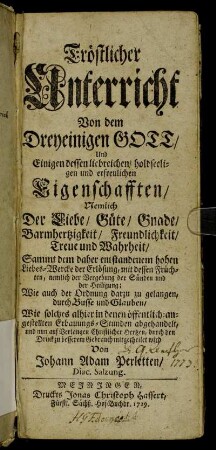 Tröstlicher Unterricht Von dem Dreyeinigen Gott, Und Einigen dessen liebreichen, holdseeligen und erfreulichen Eigenschafften : Nemlich Der Liebe, Güte, Gnade, Barmhertzigkeit, Freundlichkeit, Treue und Wahrheit, Sammmt dem daher entstandenem hohen Liebes-Wercke der Erlösung, mit dessen Früchten, nemlich der Vergebung der Sünden und der Heiligung; Wie auch der Ordnung darzu zu gelangen, durch Busse und Glaube ; Wie solches alhier in denen öffentlich-angestellten Erbauungs-Stunden abgehandelt, und nun auf Verlangen Christlicher Hertzen, durch den Druck zu besserem Gebrauch mitgetheilet wird